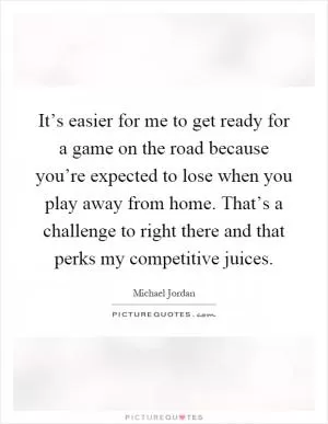 It’s easier for me to get ready for a game on the road because you’re expected to lose when you play away from home. That’s a challenge to right there and that perks my competitive juices Picture Quote #1