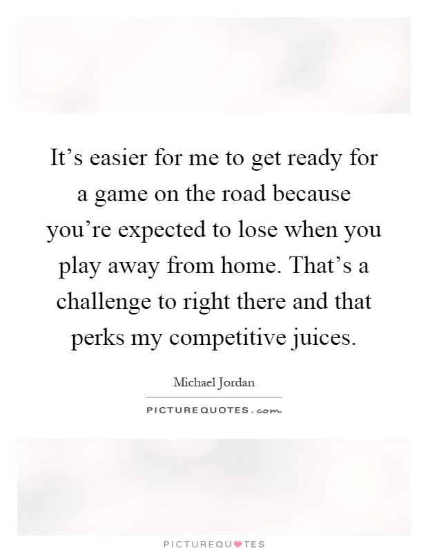 It's easier for me to get ready for a game on the road because you're expected to lose when you play away from home. That's a challenge to right there and that perks my competitive juices Picture Quote #1