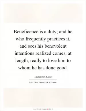 Beneficence is a duty; and he who frequently practices it, and sees his benevolent intentions realized comes, at length, really to love him to whom he has done good Picture Quote #1