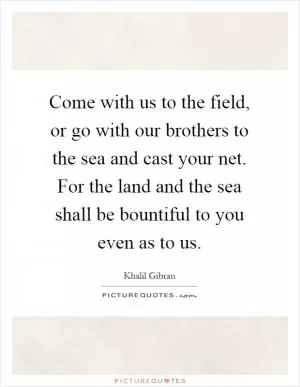 Come with us to the field, or go with our brothers to the sea and cast your net. For the land and the sea shall be bountiful to you even as to us Picture Quote #1