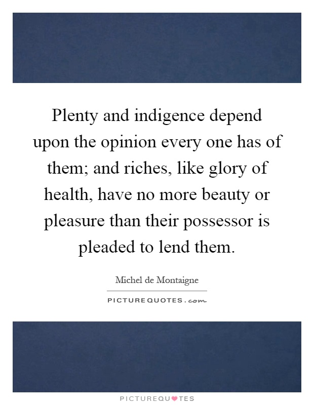 Plenty and indigence depend upon the opinion every one has of them; and riches, like glory of health, have no more beauty or pleasure than their possessor is pleaded to lend them Picture Quote #1