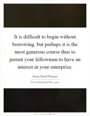 It is difficult to begin without borrowing, but perhaps it is the most generous course thus to permit your fellowmen to have an interest in your enterprise Picture Quote #1