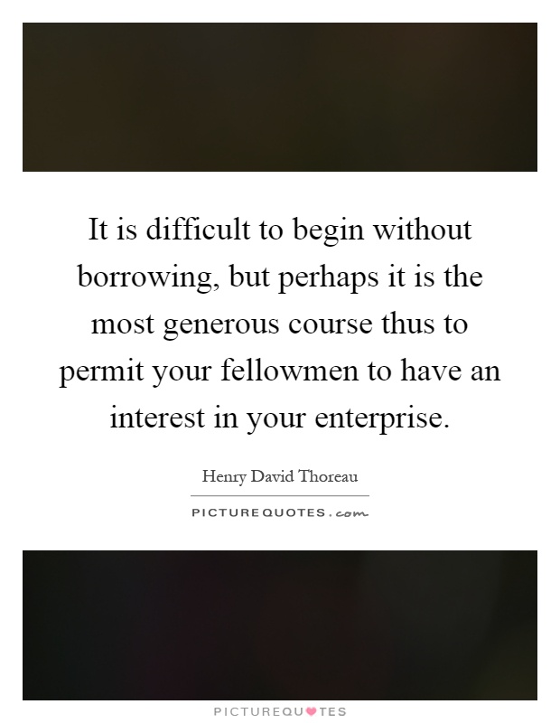 It is difficult to begin without borrowing, but perhaps it is the most generous course thus to permit your fellowmen to have an interest in your enterprise Picture Quote #1