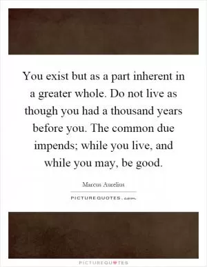 You exist but as a part inherent in a greater whole. Do not live as though you had a thousand years before you. The common due impends; while you live, and while you may, be good Picture Quote #1