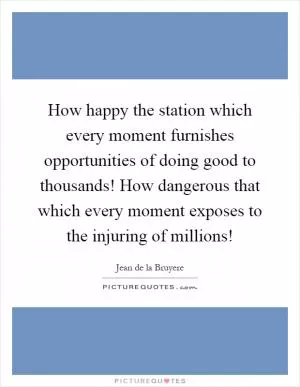 How happy the station which every moment furnishes opportunities of doing good to thousands! How dangerous that which every moment exposes to the injuring of millions! Picture Quote #1