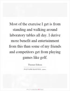 Most of the exercise I get is from standing and walking around laboratory tables all day. I derive more benefit and entertainment from this than some of my friends and competitors get from playing games like golf Picture Quote #1