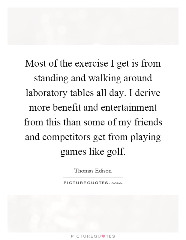 Most of the exercise I get is from standing and walking around laboratory tables all day. I derive more benefit and entertainment from this than some of my friends and competitors get from playing games like golf Picture Quote #1