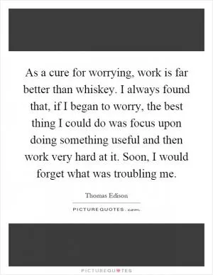 As a cure for worrying, work is far better than whiskey. I always found that, if I began to worry, the best thing I could do was focus upon doing something useful and then work very hard at it. Soon, I would forget what was troubling me Picture Quote #1
