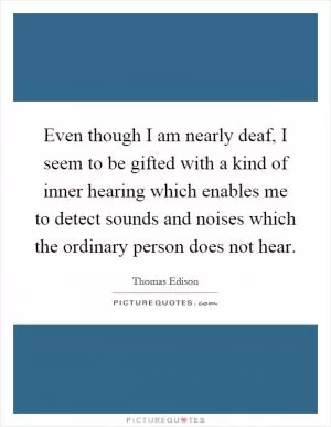 Even though I am nearly deaf, I seem to be gifted with a kind of inner hearing which enables me to detect sounds and noises which the ordinary person does not hear Picture Quote #1