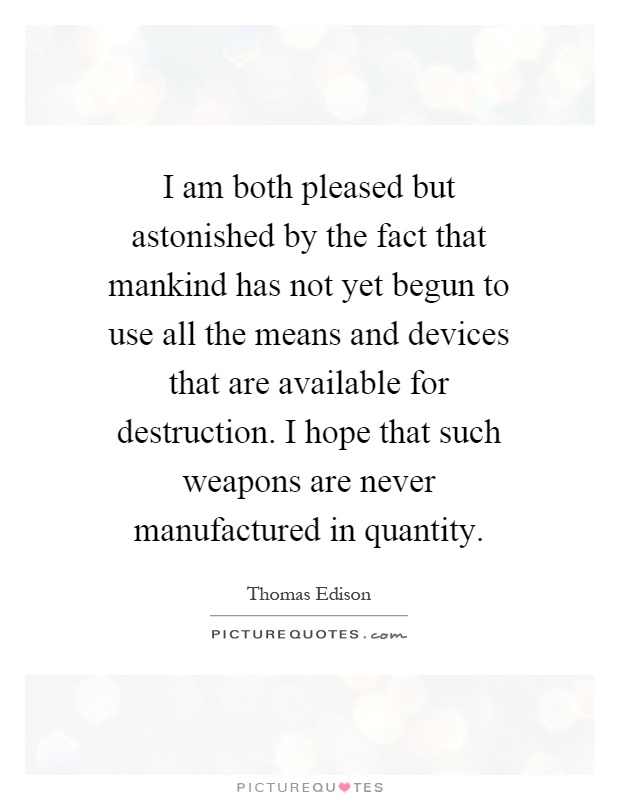 I am both pleased but astonished by the fact that mankind has not yet begun to use all the means and devices that are available for destruction. I hope that such weapons are never manufactured in quantity Picture Quote #1