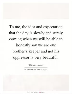 To me, the idea and expectation that the day is slowly and surely coming when we will be able to honestly say we are our brother’s keeper and not his oppressor is very beautiful Picture Quote #1