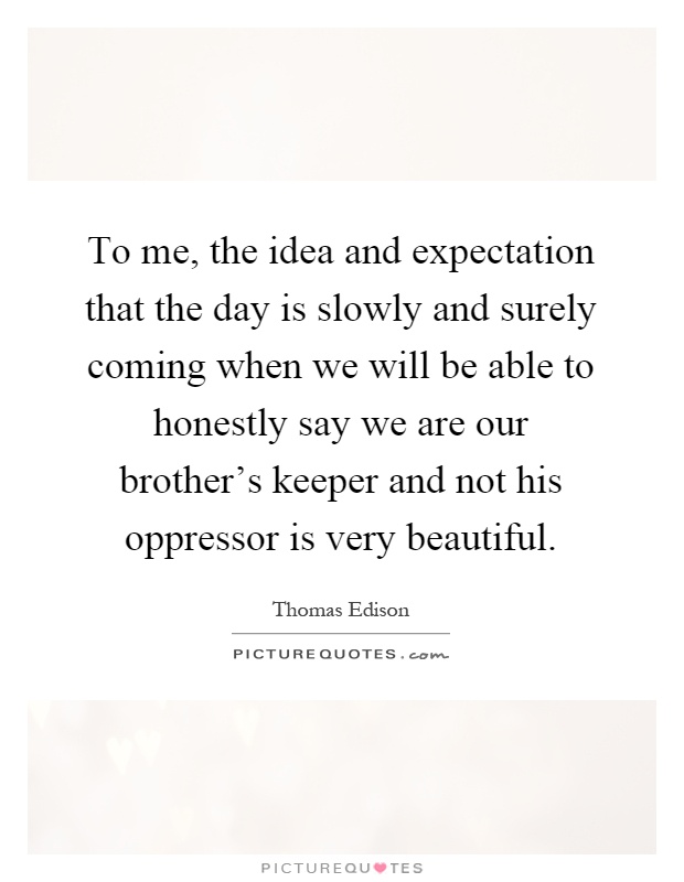 To me, the idea and expectation that the day is slowly and surely coming when we will be able to honestly say we are our brother's keeper and not his oppressor is very beautiful Picture Quote #1