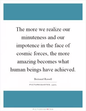 The more we realize our minuteness and our impotence in the face of cosmic forces, the more amazing becomes what human beings have achieved Picture Quote #1