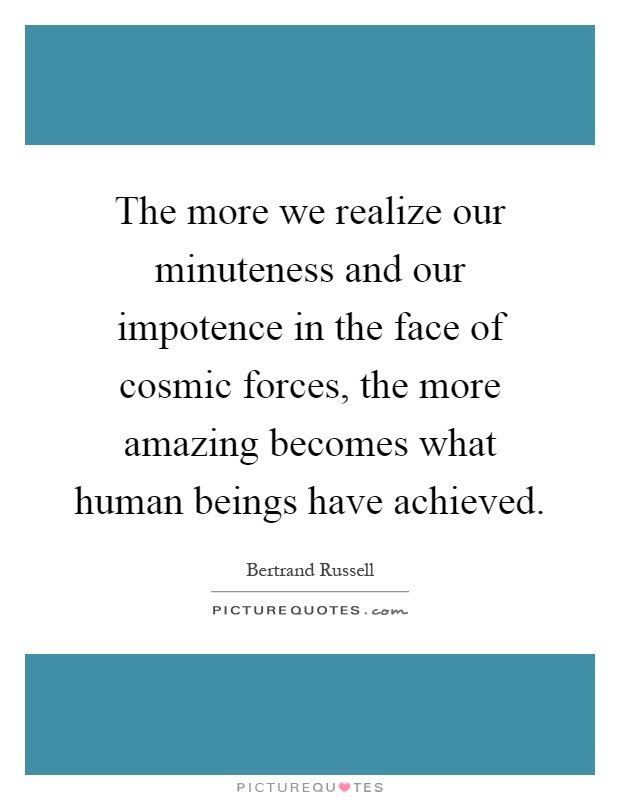 The more we realize our minuteness and our impotence in the face of cosmic forces, the more amazing becomes what human beings have achieved Picture Quote #1