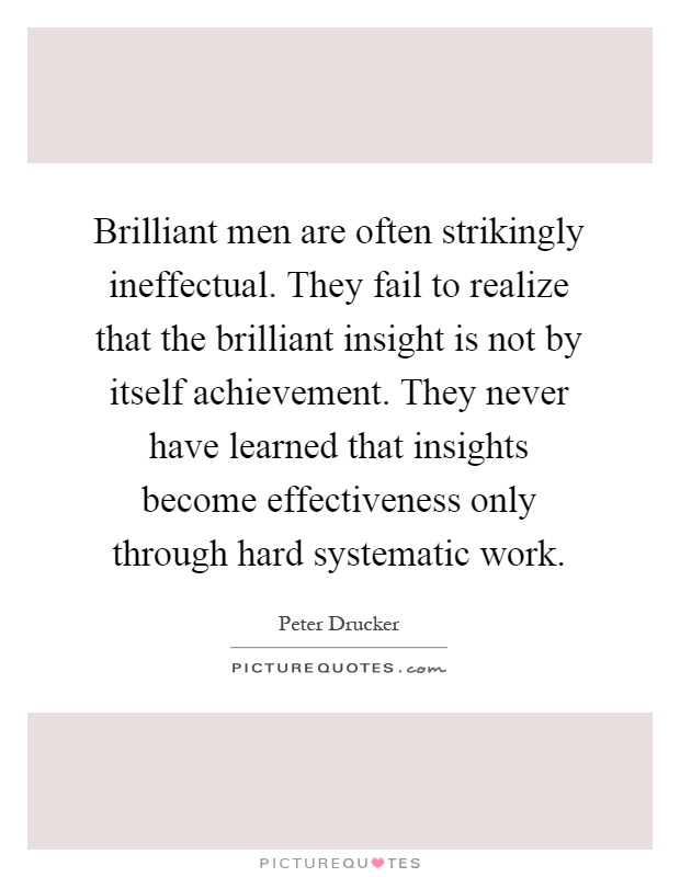 Brilliant men are often strikingly ineffectual. They fail to realize that the brilliant insight is not by itself achievement. They never have learned that insights become effectiveness only through hard systematic work Picture Quote #1