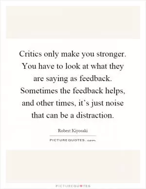 Critics only make you stronger. You have to look at what they are saying as feedback. Sometimes the feedback helps, and other times, it’s just noise that can be a distraction Picture Quote #1