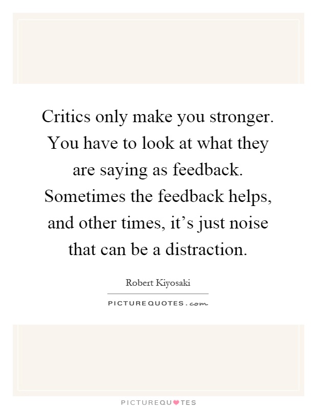 Critics only make you stronger. You have to look at what they are saying as feedback. Sometimes the feedback helps, and other times, it's just noise that can be a distraction Picture Quote #1