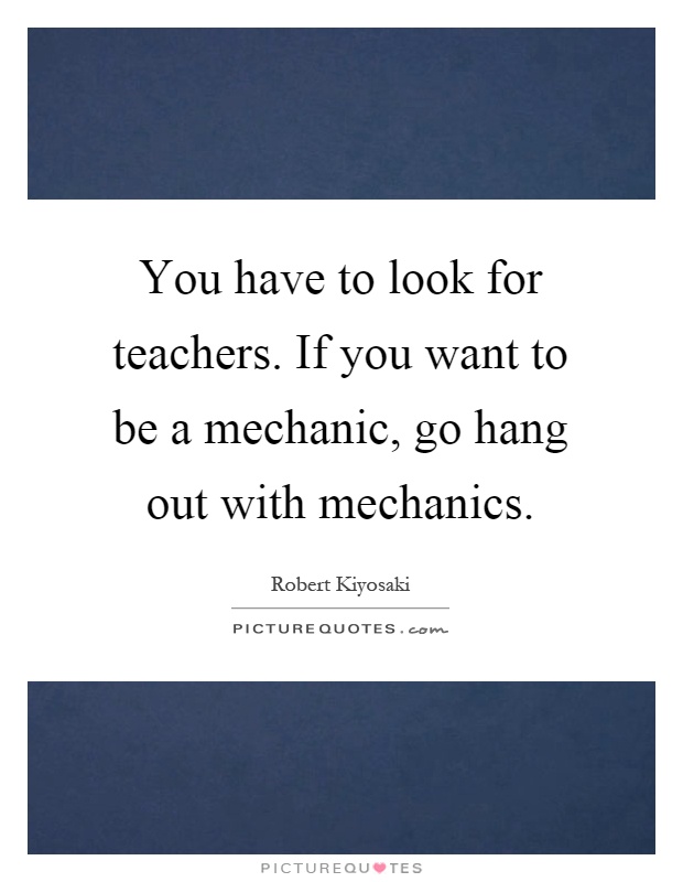 You have to look for teachers. If you want to be a mechanic, go hang out with mechanics Picture Quote #1