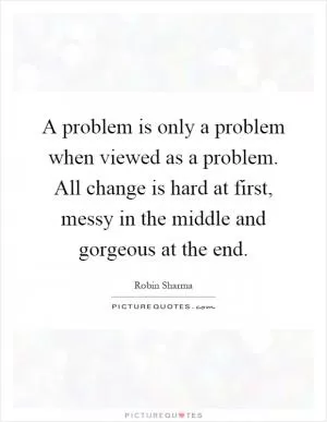 A problem is only a problem when viewed as a problem. All change is hard at first, messy in the middle and gorgeous at the end Picture Quote #1