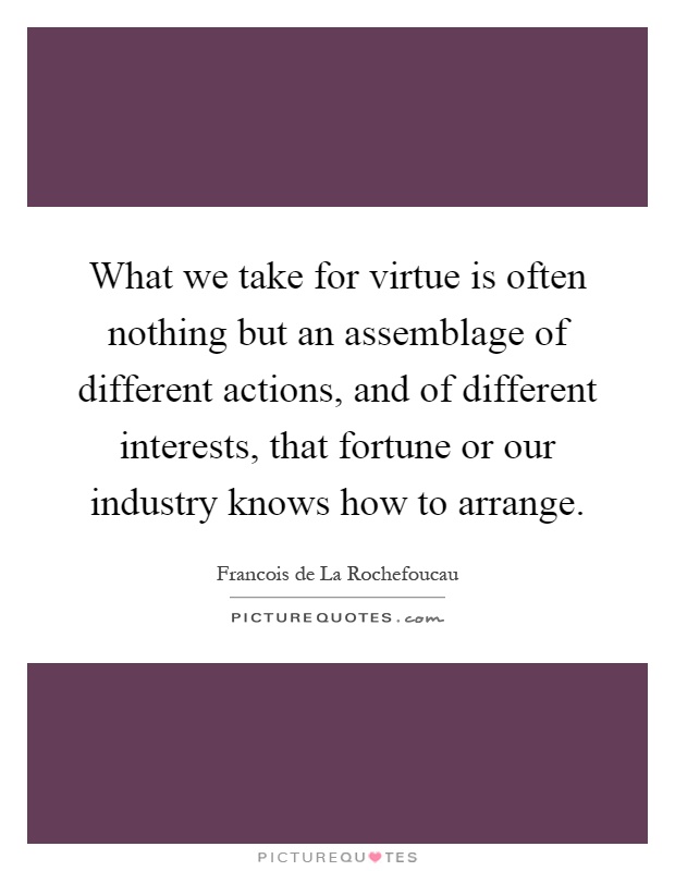 What we take for virtue is often nothing but an assemblage of different actions, and of different interests, that fortune or our industry knows how to arrange Picture Quote #1