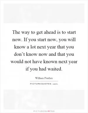 The way to get ahead is to start now. If you start now, you will know a lot next year that you don’t know now and that you would not have known next year if you had waited Picture Quote #1