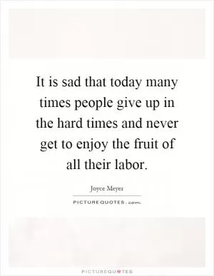 It is sad that today many times people give up in the hard times and never get to enjoy the fruit of all their labor Picture Quote #1