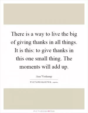 There is a way to live the big of giving thanks in all things. It is this: to give thanks in this one small thing. The moments will add up Picture Quote #1
