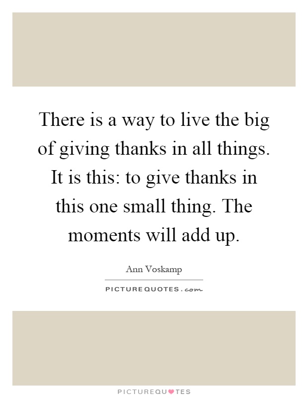 There is a way to live the big of giving thanks in all things. It is this: to give thanks in this one small thing. The moments will add up Picture Quote #1
