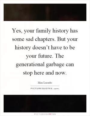 Yes, your family history has some sad chapters. But your history doesn’t have to be your future. The generational garbage can stop here and now Picture Quote #1