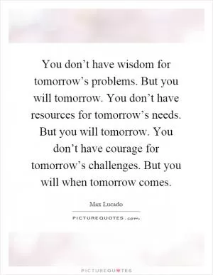 You don’t have wisdom for tomorrow’s problems. But you will tomorrow. You don’t have resources for tomorrow’s needs. But you will tomorrow. You don’t have courage for tomorrow’s challenges. But you will when tomorrow comes Picture Quote #1