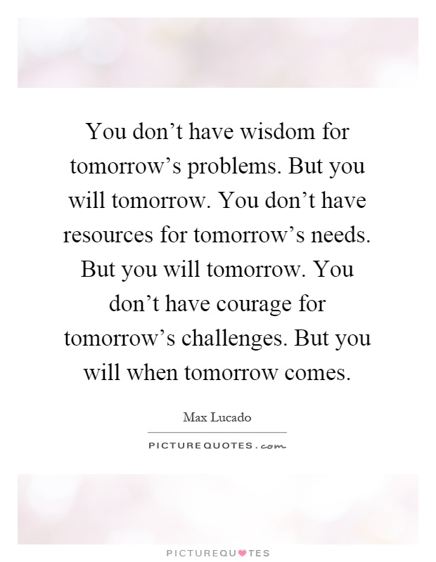 You don't have wisdom for tomorrow's problems. But you will tomorrow. You don't have resources for tomorrow's needs. But you will tomorrow. You don't have courage for tomorrow's challenges. But you will when tomorrow comes Picture Quote #1