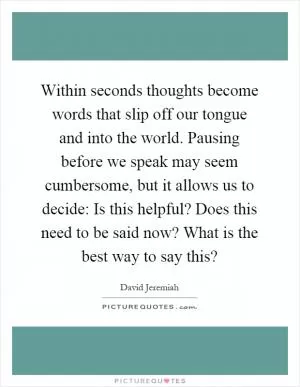 Within seconds thoughts become words that slip off our tongue and into the world. Pausing before we speak may seem cumbersome, but it allows us to decide: Is this helpful? Does this need to be said now? What is the best way to say this? Picture Quote #1