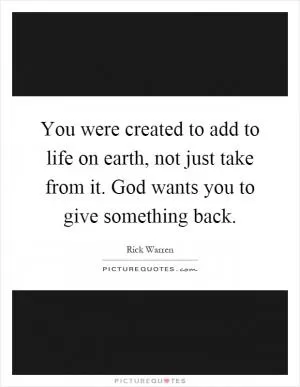 You were created to add to life on earth, not just take from it. God wants you to give something back Picture Quote #1
