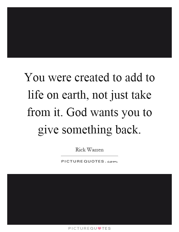 You were created to add to life on earth, not just take from it. God wants you to give something back Picture Quote #1