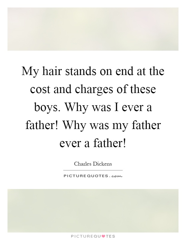 My hair stands on end at the cost and charges of these boys. Why was I ever a father! Why was my father ever a father! Picture Quote #1