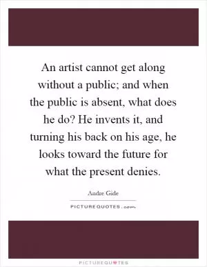 An artist cannot get along without a public; and when the public is absent, what does he do? He invents it, and turning his back on his age, he looks toward the future for what the present denies Picture Quote #1