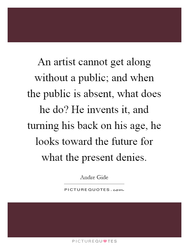 An artist cannot get along without a public; and when the public is absent, what does he do? He invents it, and turning his back on his age, he looks toward the future for what the present denies Picture Quote #1