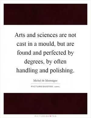 Arts and sciences are not cast in a mould, but are found and perfected by degrees, by often handling and polishing Picture Quote #1