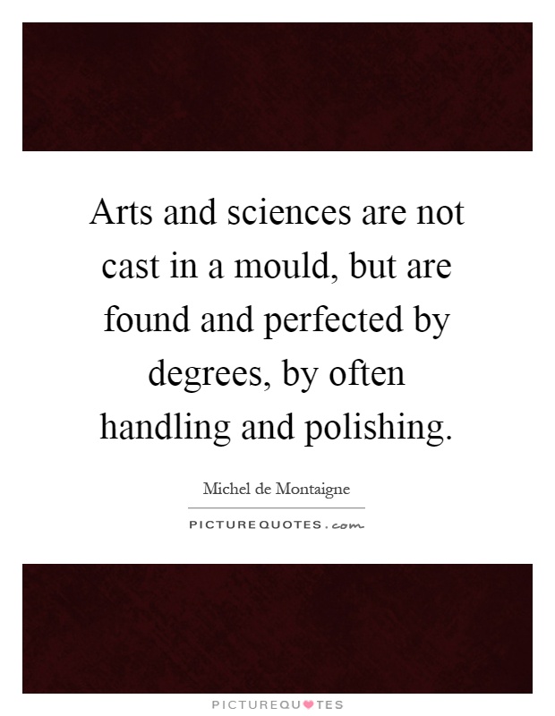 Arts and sciences are not cast in a mould, but are found and perfected by degrees, by often handling and polishing Picture Quote #1