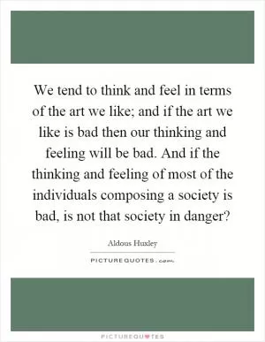 We tend to think and feel in terms of the art we like; and if the art we like is bad then our thinking and feeling will be bad. And if the thinking and feeling of most of the individuals composing a society is bad, is not that society in danger? Picture Quote #1