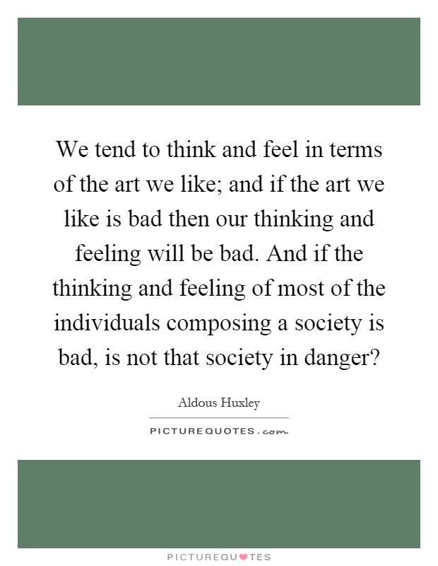 We tend to think and feel in terms of the art we like; and if the art we like is bad then our thinking and feeling will be bad. And if the thinking and feeling of most of the individuals composing a society is bad, is not that society in danger? Picture Quote #1