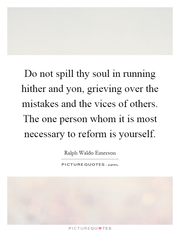 Do not spill thy soul in running hither and yon, grieving over the mistakes and the vices of others. The one person whom it is most necessary to reform is yourself Picture Quote #1