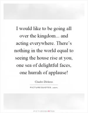 I would like to be going all over the kingdom... and acting everywhere. There’s nothing in the world equal to seeing the house rise at you, one sea of delightful faces, one hurrah of applause! Picture Quote #1