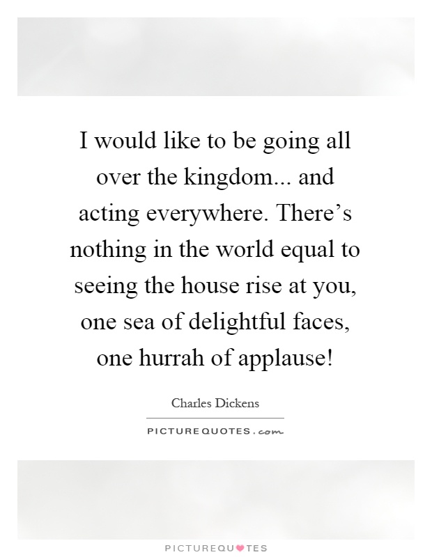I would like to be going all over the kingdom... and acting everywhere. There's nothing in the world equal to seeing the house rise at you, one sea of delightful faces, one hurrah of applause! Picture Quote #1