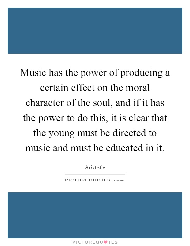 Music has the power of producing a certain effect on the moral character of the soul, and if it has the power to do this, it is clear that the young must be directed to music and must be educated in it Picture Quote #1