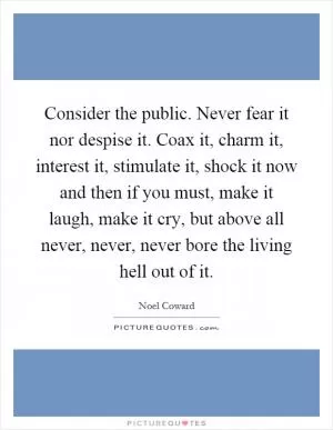 Consider the public. Never fear it nor despise it. Coax it, charm it, interest it, stimulate it, shock it now and then if you must, make it laugh, make it cry, but above all never, never, never bore the living hell out of it Picture Quote #1