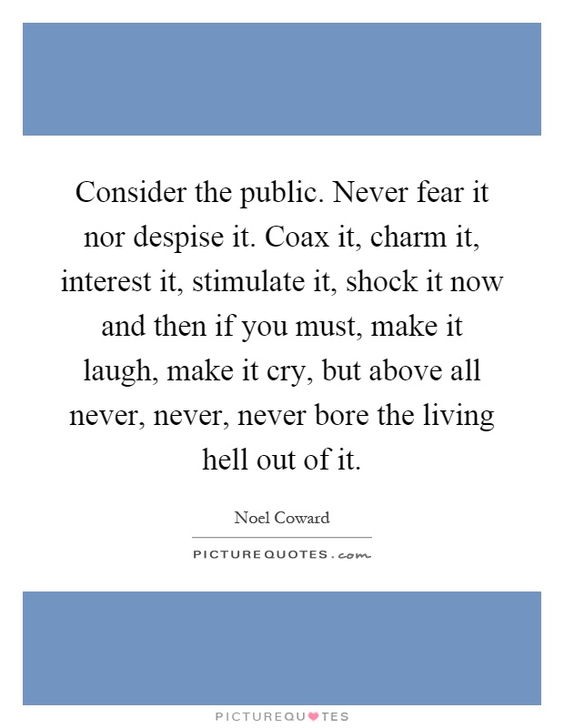 Consider the public. Never fear it nor despise it. Coax it, charm it, interest it, stimulate it, shock it now and then if you must, make it laugh, make it cry, but above all never, never, never bore the living hell out of it Picture Quote #1