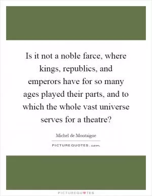 Is it not a noble farce, where kings, republics, and emperors have for so many ages played their parts, and to which the whole vast universe serves for a theatre? Picture Quote #1