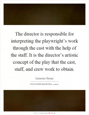 The director is responsible for interpreting the playwright’s work through the cast with the help of the staff. It is the director’s artistic concept of the play that the cast, staff, and crew work to obtain Picture Quote #1
