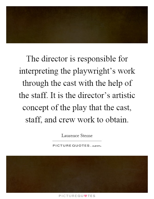 The director is responsible for interpreting the playwright's work through the cast with the help of the staff. It is the director's artistic concept of the play that the cast, staff, and crew work to obtain Picture Quote #1